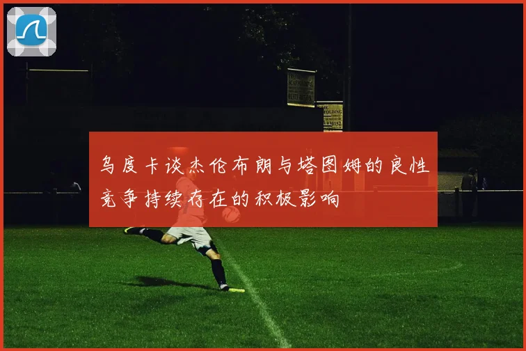 乌度卡谈杰伦布朗与塔图姆的良性竞争持续存在的积极影响