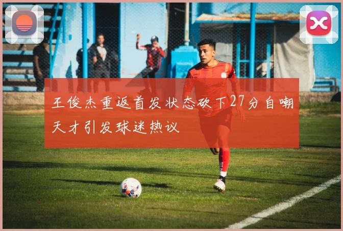 王俊杰重返首发状态砍下27分自嘲天才引发球迷热议