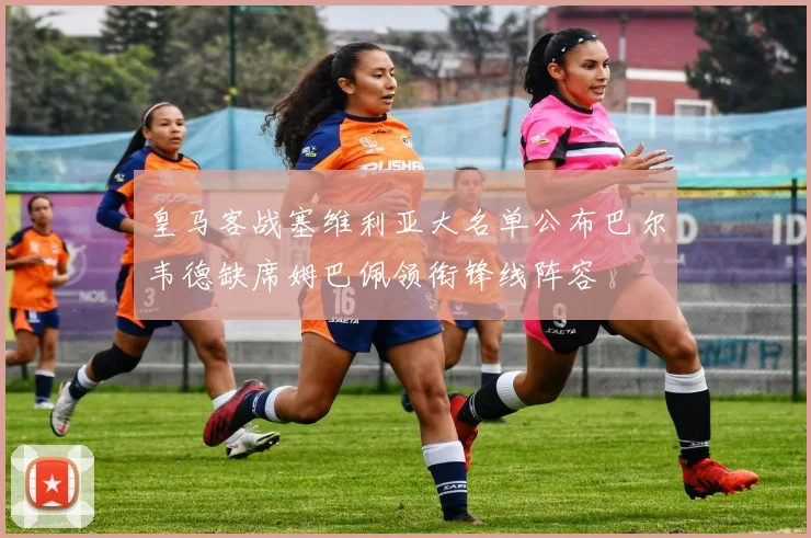 皇马客战塞维利亚大名单公布巴尔韦德缺席姆巴佩领衔锋线阵容