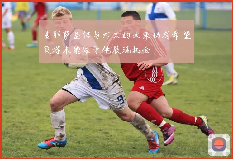 基耶萨坚信与尤文的未来仍有希望莫塔未能给予他展现机会