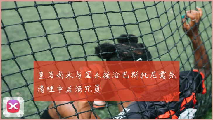 皇马尚未与国米接洽巴斯托尼需先清理中后场冗员