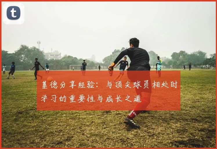基德分享经验：与顶尖球员相处时学习的重要性与成长之道