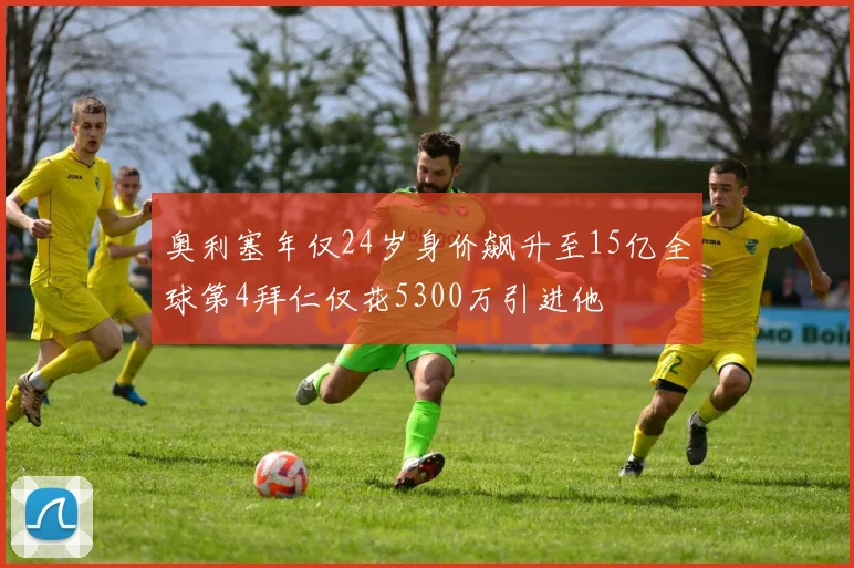 奥利塞年仅24岁身价飙升至15亿全球第4拜仁仅花5300万引进他