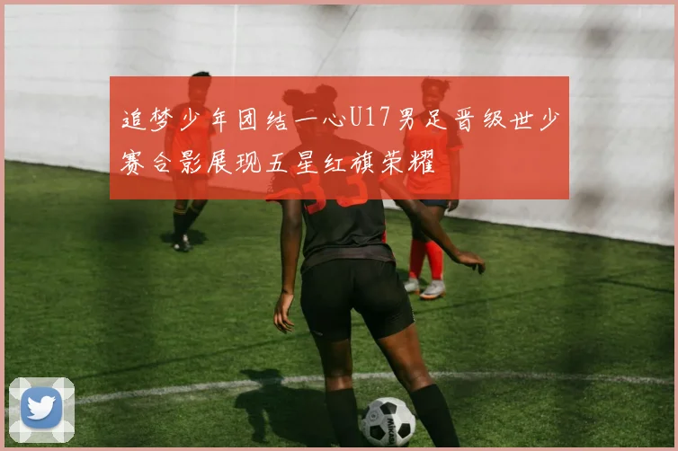 追梦少年团结一心U17男足晋级世少赛合影展现五星红旗荣耀