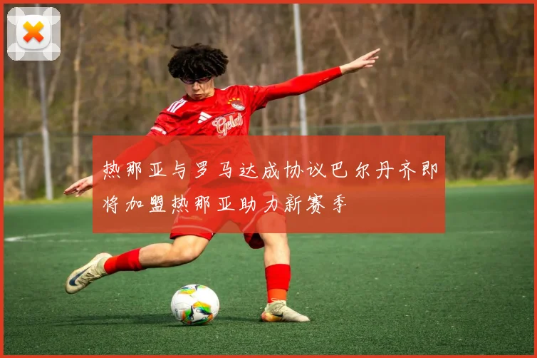 热那亚与罗马达成协议巴尔丹齐即将加盟热那亚助力新赛季
