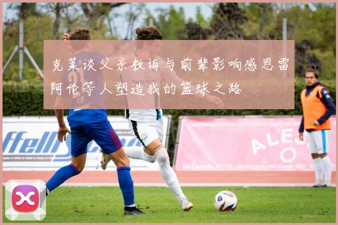 克莱谈父亲教诲与前辈影响感恩雷阿伦等人塑造我的篮球之路
