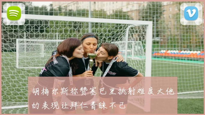 胡梅尔斯称赞塞巴里挑射难度大他的表现让拜仁青睐不已