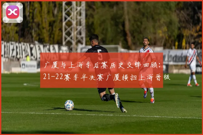 广厦与上海季后赛历史交锋回顾：21-22赛季半决赛广厦横扫上海晋级决赛