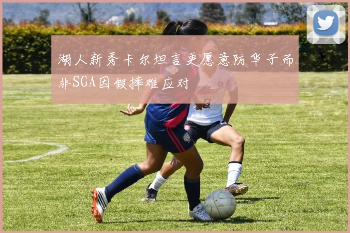 湖人新秀卡尔坦言更愿意防华子而非SGA因假摔难应对