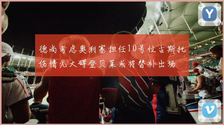 德尚考虑奥利塞担任10号位古斯托伤情无大碍登贝莱或将替补出场