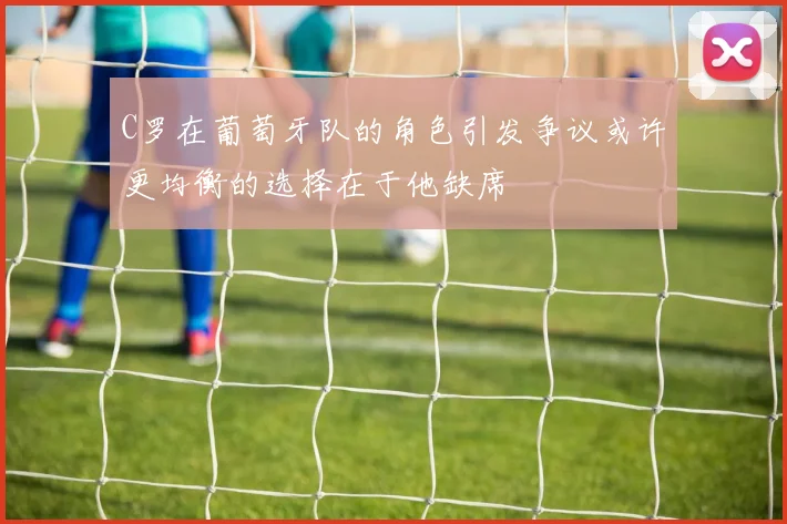 C罗在葡萄牙队的角色引发争议或许更均衡的选择在于他缺席