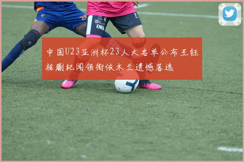 中国U23亚洲杯23人大名单公布王钰栋蒯纪闻领衔依木兰遗憾落选