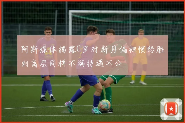 阿斯媒体揭露C罗对新月偏袒愤怒胜利高层同样不满待遇不公