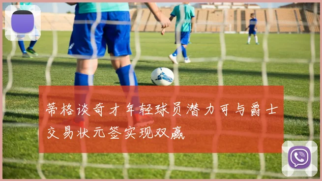 蒂格谈奇才年轻球员潜力可与爵士交易状元签实现双赢