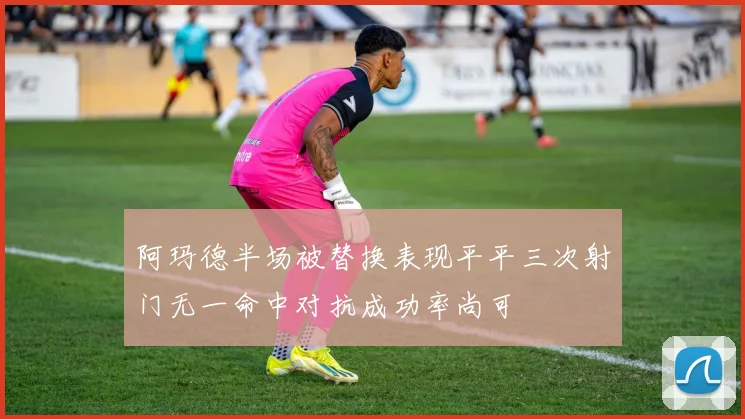 阿玛德半场被替换表现平平三次射门无一命中对抗成功率尚可