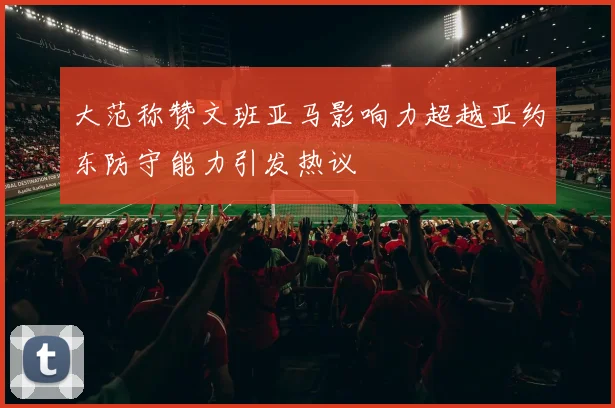 大范称赞文班亚马影响力超越亚约东防守能力引发热议