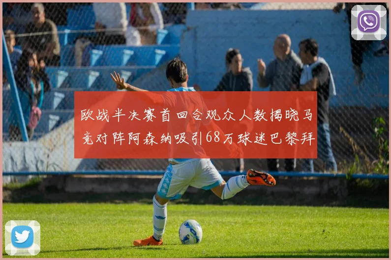 欧战半决赛首回合观众人数揭晓马竞对阵阿森纳吸引68万球迷巴黎拜仁紧随其后