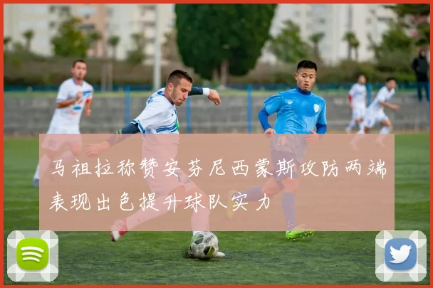 马祖拉称赞安芬尼西蒙斯攻防两端表现出色提升球队实力