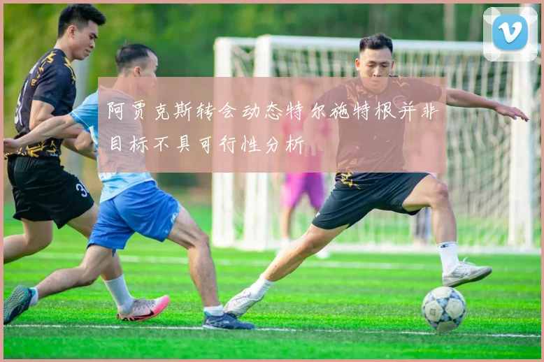 阿贾克斯转会动态特尔施特根并非目标不具可行性分析