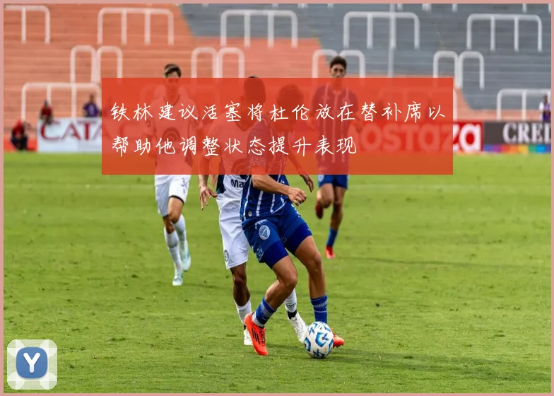 铁林建议活塞将杜伦放在替补席以帮助他调整状态提升表现