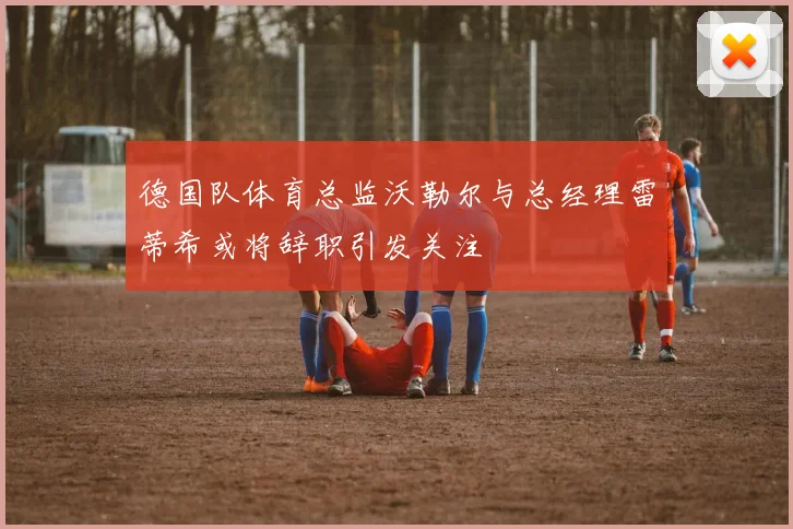 德国队体育总监沃勒尔与总经理雷蒂希或将辞职引发关注