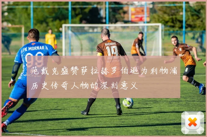 范戴克盛赞萨拉赫罗伯逊为利物浦历史传奇人物的深刻意义