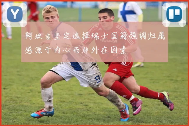 阿坎吉坚定选择瑞士国籍强调归属感源于内心而非外在因素