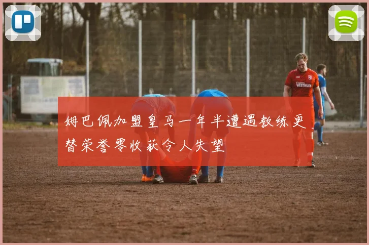 姆巴佩加盟皇马一年半遭遇教练更替荣誉零收获令人失望