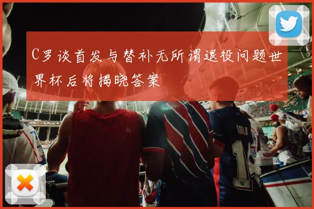 C罗谈首发与替补无所谓退役问题世界杯后将揭晓答案