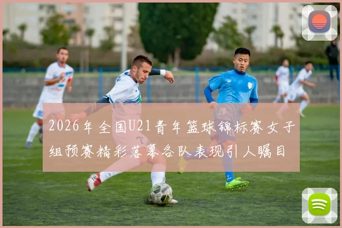 2026年全国U21青年篮球锦标赛女子组预赛精彩落幕各队表现引人瞩目