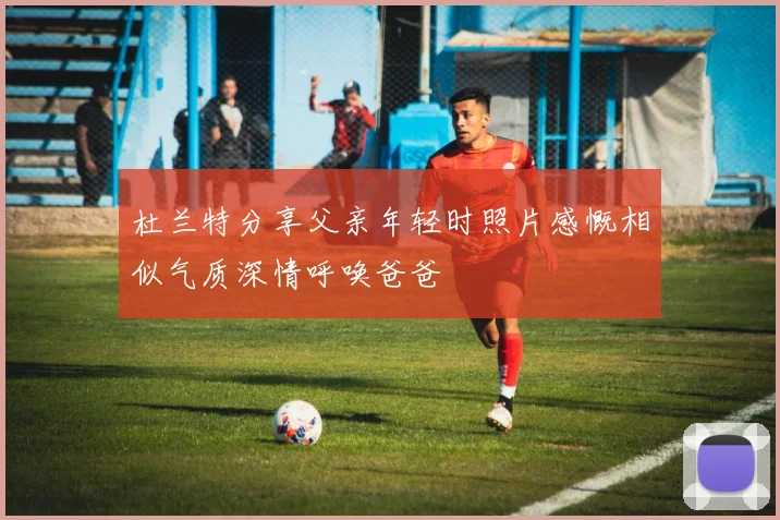 杜兰特分享父亲年轻时照片感慨相似气质深情呼唤爸爸