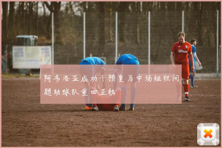 阿韦洛亚成功干预皇马中场组织问题助球队重回正轨