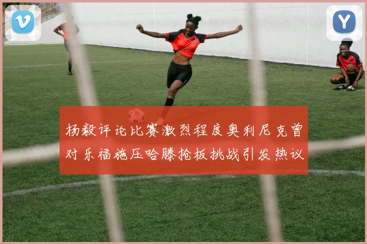 杨毅评论比赛激烈程度奥利尼克曾对乐福施压哈滕抢板挑战引发热议